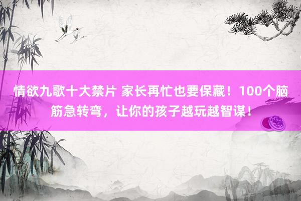 情欲九歌十大禁片 家长再忙也要保藏！100个脑筋急转弯，让你的孩子越玩越智谋！