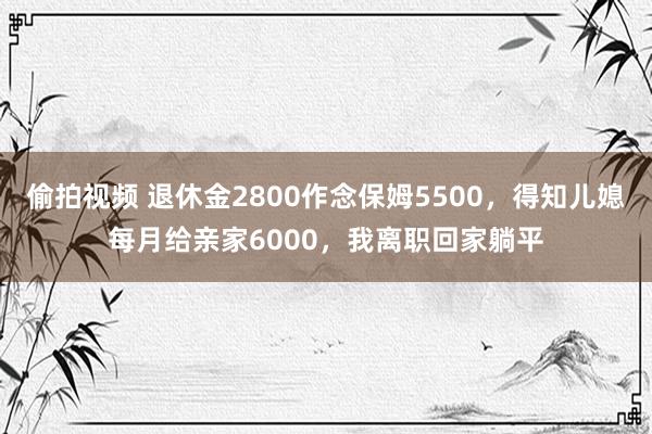 偷拍视频 退休金2800作念保姆5500，得知儿媳每月给亲家6000，我离职回家躺平