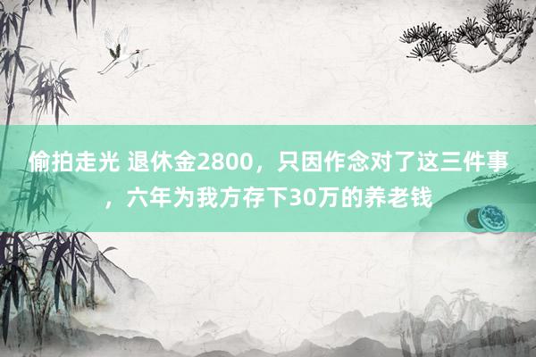 偷拍走光 退休金2800,只因作念对了这三件事,六年为我方存下30万的养老钱