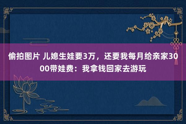 偷拍图片 儿媳生娃要3万，还要我每月给亲家3000带娃费：我拿钱回家去游玩