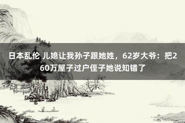 日本乱伦 儿媳让我孙子跟她姓,62岁大爷:把260万屋子过户侄子她说知错了