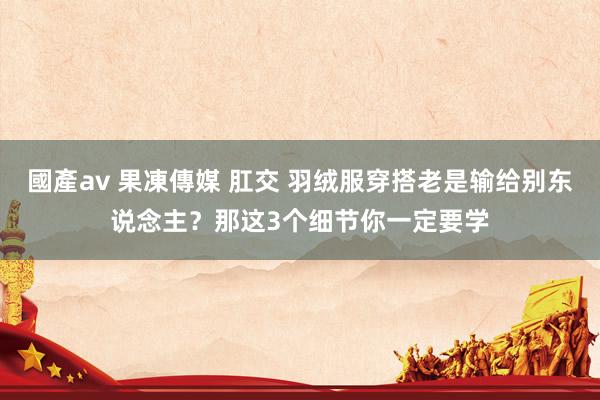 國產av 果凍傳媒 肛交 羽绒服穿搭老是输给别东说念主？那这3个细节你一定要学