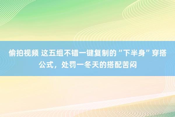 偷拍视频 这五组不错一键复制的“下半身”穿搭公式，处罚一冬天的搭配苦闷