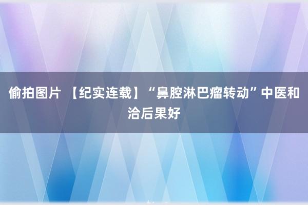 偷拍图片 【纪实连载】“鼻腔淋巴瘤转动”中医和洽后果好