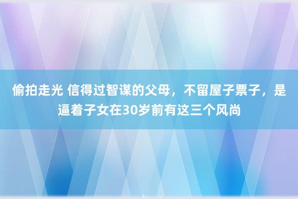 偷拍走光 信得过智谋的父母，不留屋子票子，是逼着子女在30岁前有这三个风尚