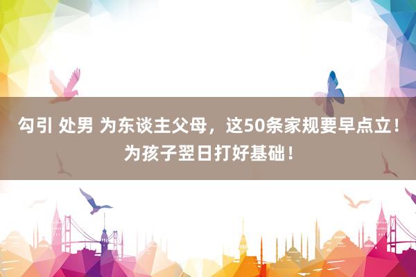 勾引 处男 为东谈主父母，这50条家规要早点立！为孩子翌日打好基础！