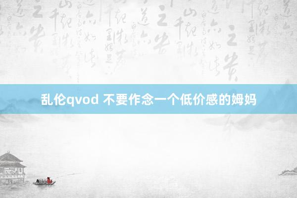 乱伦qvod 不要作念一个低价感的姆妈