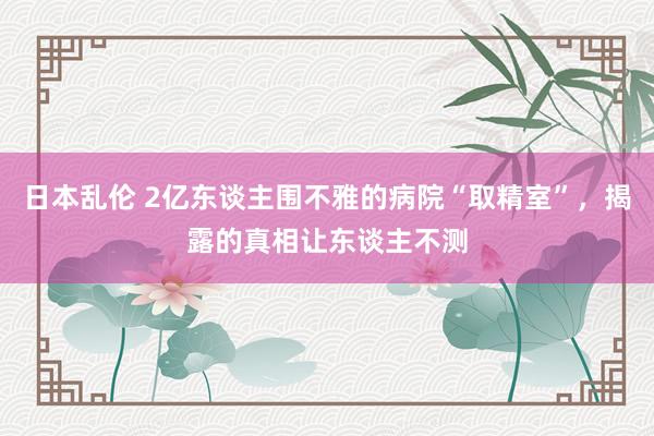 日本乱伦 2亿东谈主围不雅的病院“取精室”，揭露的真相让东谈主不测