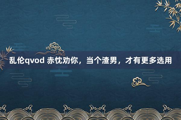 乱伦qvod 赤忱劝你，当个渣男，才有更多选用