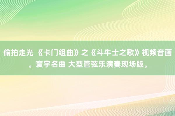 偷拍走光 《卡门组曲》之《斗牛士之歌》视频音画。寰宇名曲 大型管弦乐演奏现场版。
