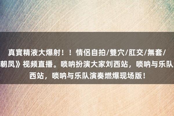 真實精液大爆射！！情侶自拍/雙穴/肛交/無套/大量噴精 《百鸟朝凤》视频直播。唢呐扮演大家刘西站，唢呐与乐队演奏燃爆现场版！