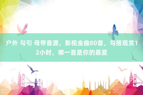 户外 勾引 母带音源，影视金曲80首，勾搭观赏12小时，<a href=