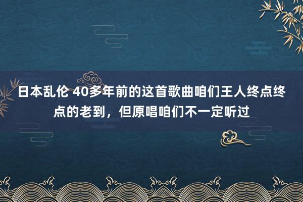 日本乱伦 40多年前的这首歌曲咱们王人终点终点的老到，但原唱咱们不一定听过