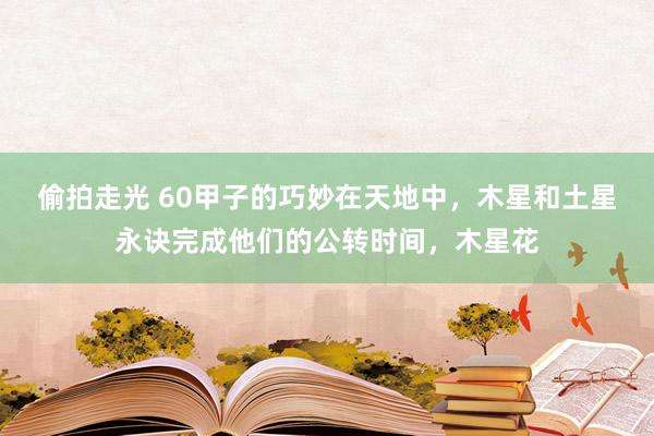 偷拍走光 60甲子的巧妙在天地中,木星和土星永诀完成他们的公转时间,木星花