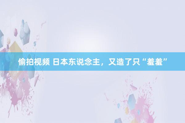偷拍视频 日本东说念主，又造了只“羞羞”