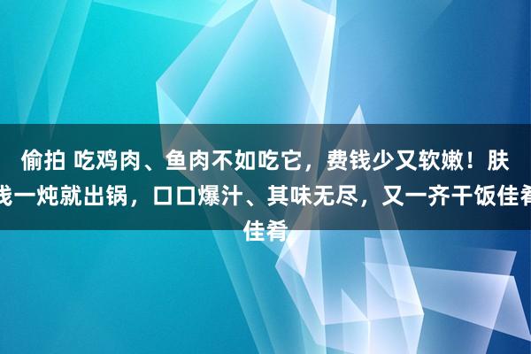 偷拍 吃鸡肉、鱼肉不如吃它，费钱少又软嫩！肤浅一炖就出锅，口口爆汁、其味无尽，又一齐干饭佳肴
