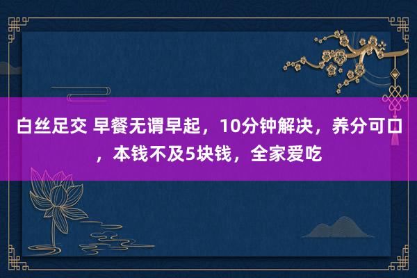 白丝足交 早餐无谓早起，10分钟解决，养分可口，本钱不及5块钱，全家爱吃