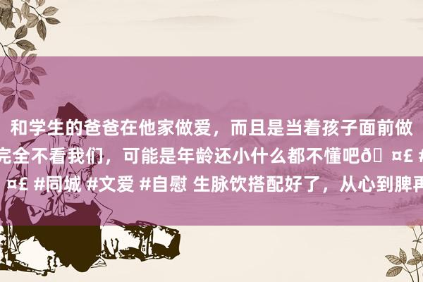和学生的爸爸在他家做爱，而且是当着孩子面前做爱，太刺激了，孩子完全不看我们，可能是年龄还小什么都不懂吧🤣 #同城 #文爱 #自慰 生脉饮搭配好了，从心到脾再到肾，从新补到脚