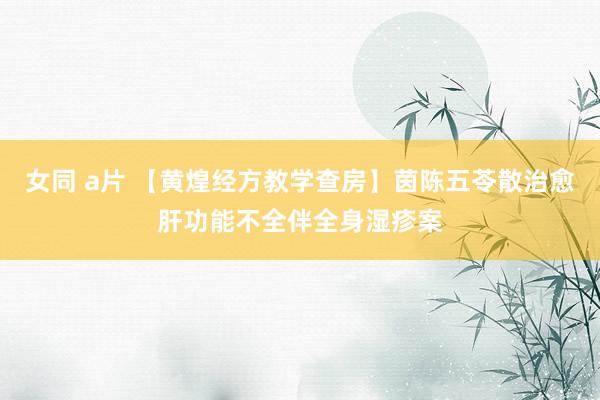 女同 a片 【黄煌经方教学查房】茵陈五苓散治愈肝功能不全伴全身湿疹案