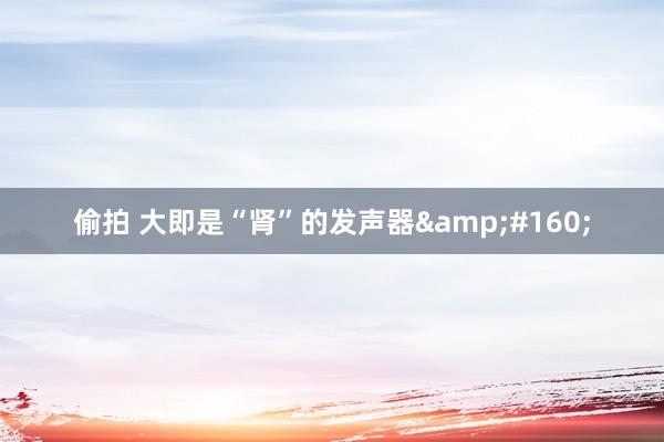 偷拍 大即是“肾”的发声器&#160;