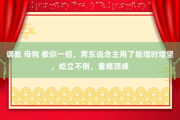 调教 母狗 教你一招，男东说念主用了能增时增坚，屹立不倒，重临顶峰