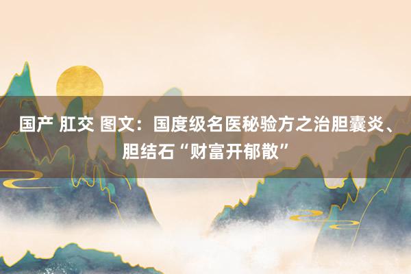 国产 肛交 图文：国度级名医秘验方之治胆囊炎、胆结石“财富开郁散”