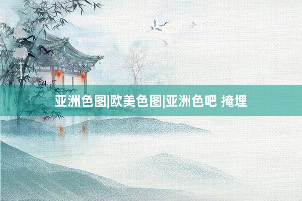 亚洲色图|欧美色图|亚洲色吧 掩埋