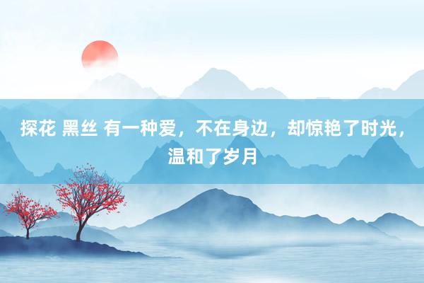 探花 黑丝 有一种爱，不在身边，却惊艳了时光，温和了岁月