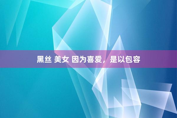 黑丝 美女 因为喜爱，是以包容