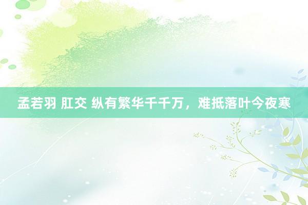 孟若羽 肛交 纵有繁华千千万，难抵落叶今夜寒