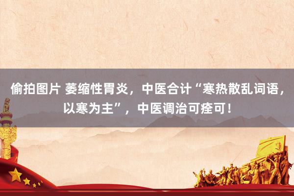 偷拍图片 萎缩性胃炎，中医合计“寒热散乱词语，以寒为主”，中医调治可痊可！
