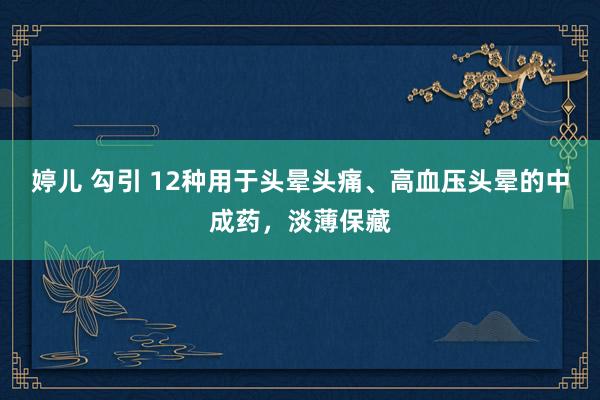 婷儿 勾引 12种用于头晕头痛、高血压头晕的中成药，淡薄保藏