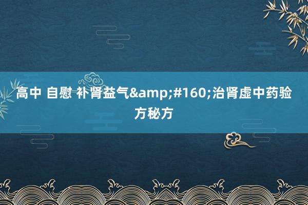 高中 自慰 补肾益气&#160;治肾虚中药验方秘方
