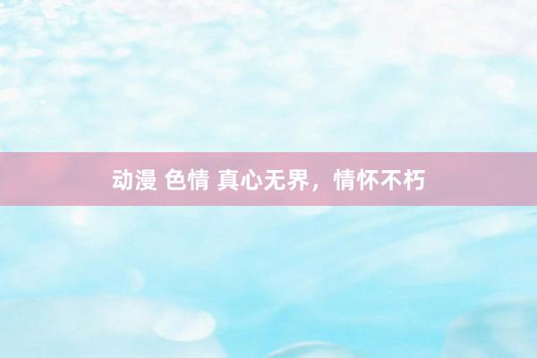 动漫 色情 真心无界，情怀不朽