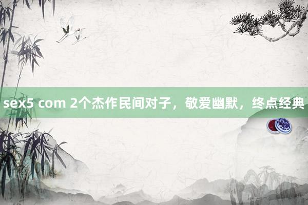sex5 com 2个杰作民间对子，敬爱幽默，终点经典