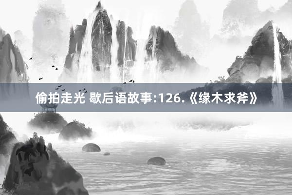 偷拍走光 歇后语故事:126.《缘木求斧》