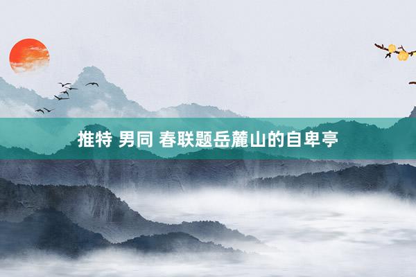 推特 男同 春联题岳麓山的自卑亭