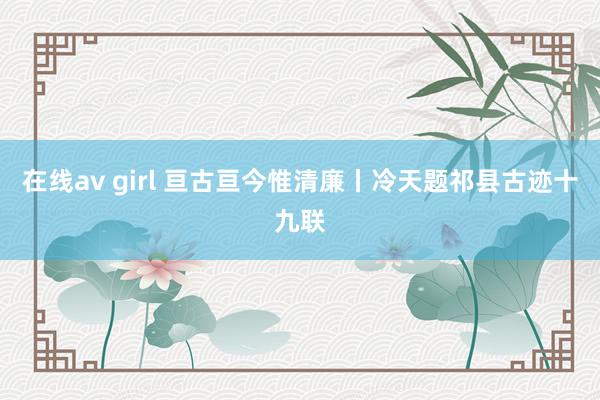 在线av girl 亘古亘今惟清廉丨冷天题祁县古迹十九联