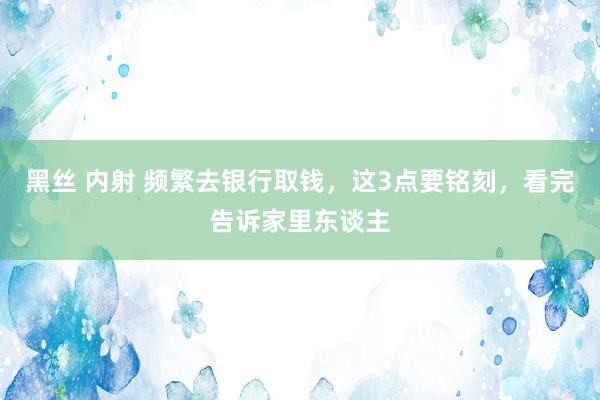 黑丝 内射 频繁去银行取钱，这3点要铭刻，看完告诉家里东谈主