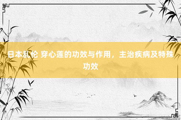 日本乱伦 穿心莲的功效与作用，主治疾病及特殊功效