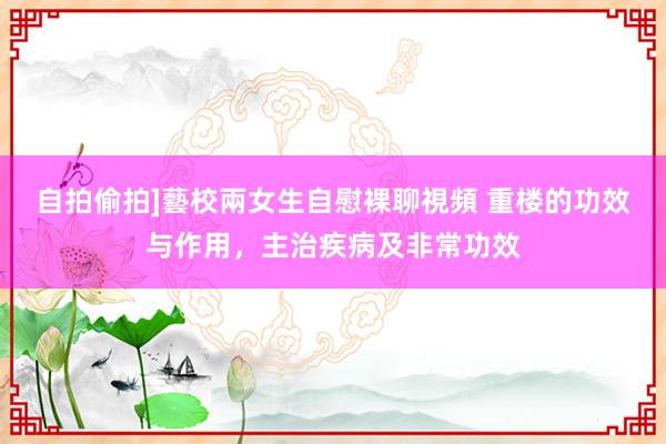 自拍偷拍]藝校兩女生自慰裸聊視頻 重楼的功效与作用，主治疾病及非常功效