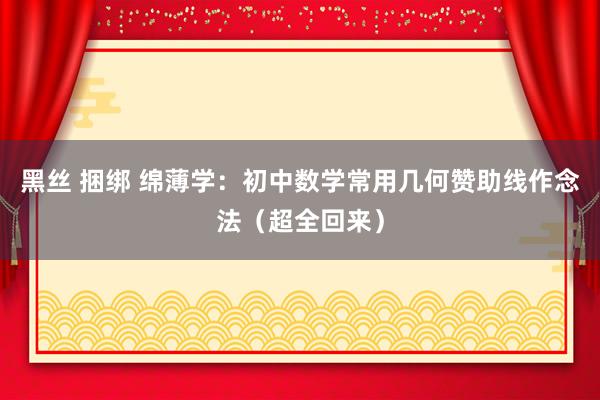 黑丝 捆绑 绵薄学：初中数学常用几何赞助线作念法（超全回来）