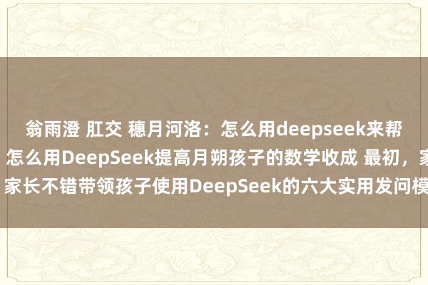 翁雨澄 肛交 穗月河洛：怎么用deepseek来帮孩子提高数学收成。 1. 怎么用DeepSeek提高月朔孩子的数学收成 最初，家长不错带领孩子使用DeepSeek的六大实用发问模板，来提高数学学习智商，...
