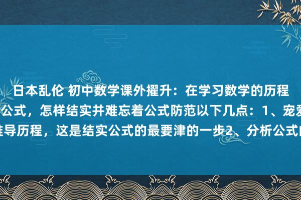 日本乱伦 初中数学课外擢升：在学习数学的历程中需要记着各式千般的公式，怎样结实并难忘着公式防范以下几点：1、宠爱公式着手的推导历程，这是结实公式的最要津的一步2、分析公式的结构性情，结构化记挂3、通过例如...