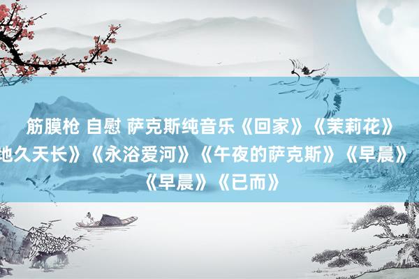 筋膜枪 自慰 萨克斯纯音乐《回家》《茉莉花》《友谊地久天长》《永浴爱河》《午夜的萨克斯》《早晨》《已而》