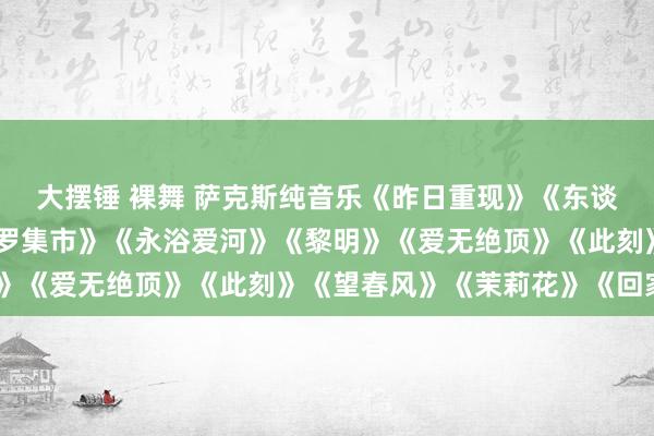 大摆锤 裸舞 萨克斯纯音乐《昨日重现》《东谈主鬼情未了》《斯卡布罗集市》《永浴爱河》《黎明》《爱无绝顶》《此刻》《望春风》《茉莉花》《回家》