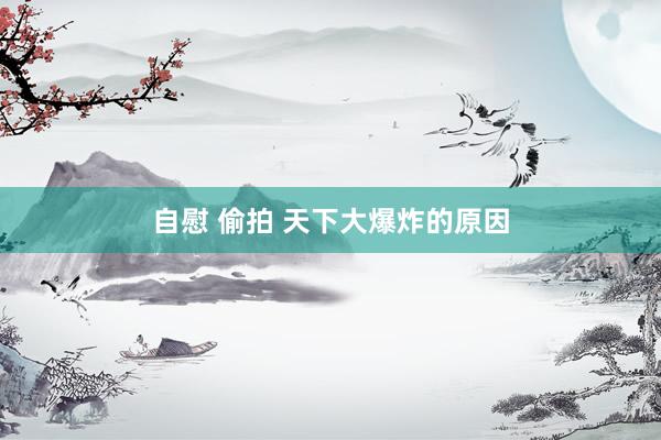 自慰 偷拍 天下大爆炸的原因
