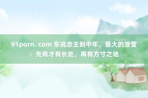 91porn. com 东说念主到中年，最大的澄莹：先有才有长处，再有方寸之地