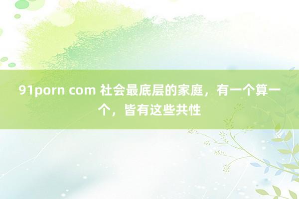 91porn com 社会最底层的家庭，有一个算一个，皆有这些共性