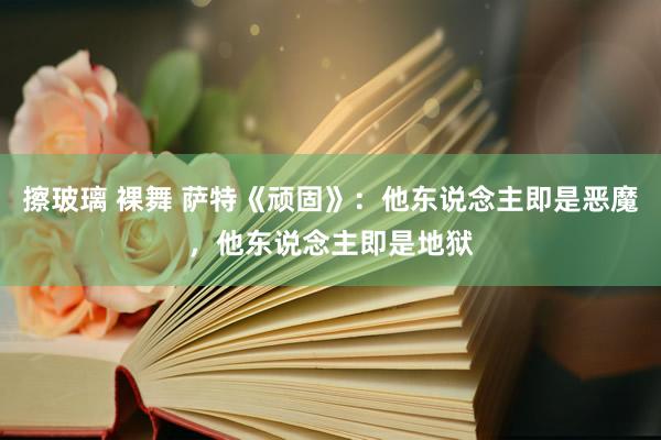 擦玻璃 裸舞 萨特《顽固》：他东说念主即是恶魔，他东说念主即是地狱